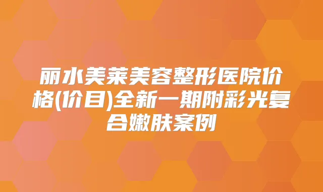丽水美莱美容整形医院价格(价目)全新一期附彩光复合嫩肤案例