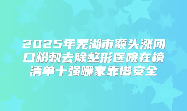 2025年芜湖市额头涨闭口粉刺去除整形医院在榜清单十强哪家靠谱安全