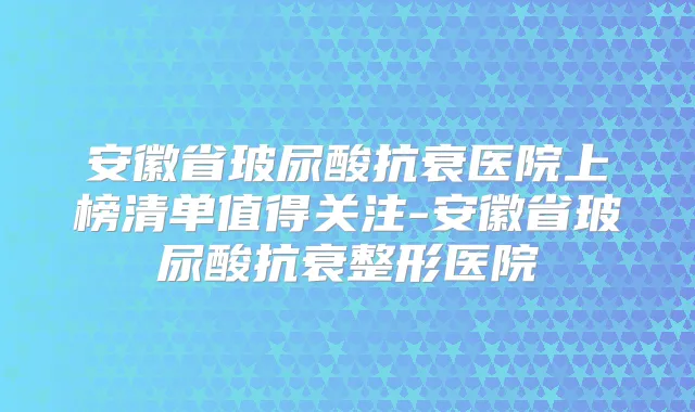安徽省玻尿酸抗衰医院上榜清单值得关注-安徽省玻尿酸抗衰整形医院