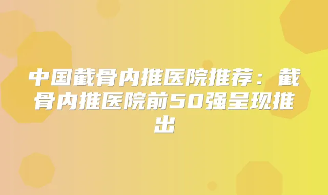 中国截骨内推医院推荐：截骨内推医院前50强呈现推出