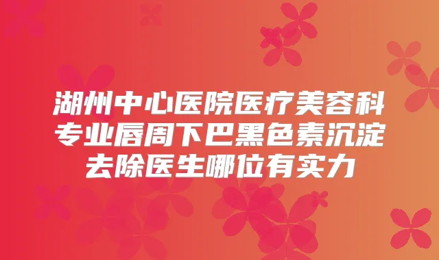 湖州中心医院医疗美容科专业唇周下巴黑色素沉淀去除医生哪位有实力