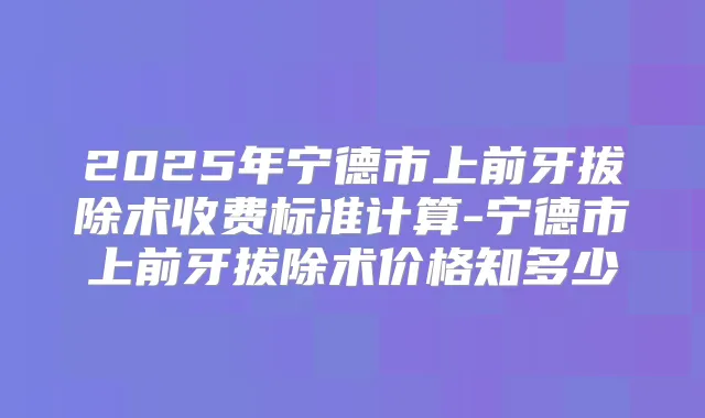 2025年宁德市上前牙拔除术收费标准计算-宁德市上前牙拔除术价格知多少