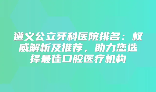 遵义公立牙科医院排名：解析及推荐，助力您选择佳口腔医疗机构