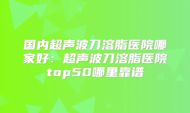 国内超声波刀溶脂医院哪家好：超声波刀溶脂医院top50哪里靠谱