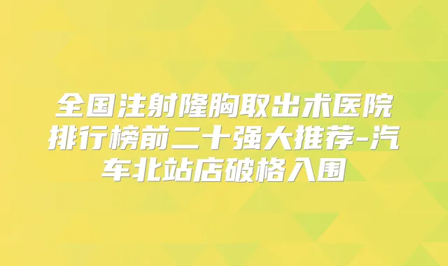 全国注射隆胸取出术医院排行榜前二十强大推荐-汽车北站店破格入围