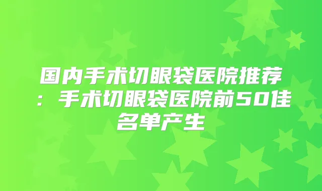 国内手术切眼袋医院推荐：手术切眼袋医院前50佳名单产生