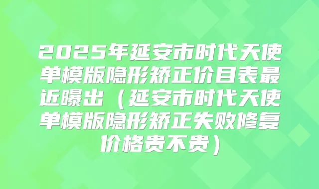 2025年延安市时代天使单模版隐形矫正价目表近曝出（延安市时代天使单模版隐形矫正失败修复价格贵不贵）
