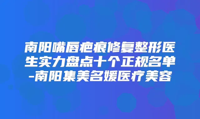 南阳嘴唇疤痕修复整形医生实力盘点十个正规名单-南阳集美名媛医疗美容