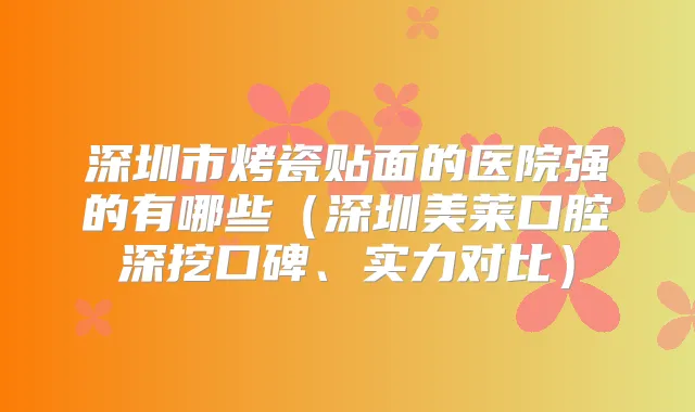 深圳市烤瓷贴面的医院强的有哪些(深圳美莱口腔深挖口碑、实力对比)