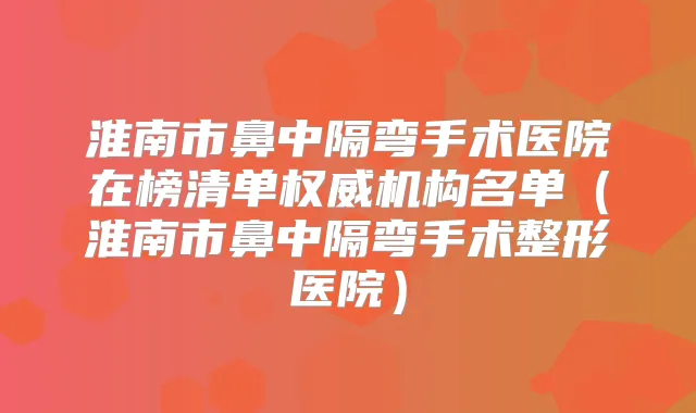 淮南市鼻中隔弯手术医院在榜清单机构名单（淮南市鼻中隔弯手术整形医院）