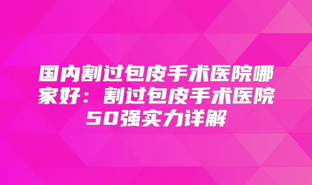 国内割过包皮手术医院哪家好：割过包皮手术医院50强实力详解