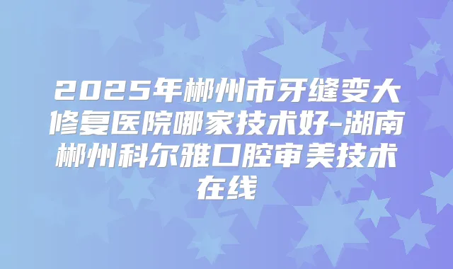 2025年郴州市牙缝变大修复医院哪家技术好-湖南郴州科尔雅口腔审美技术在线