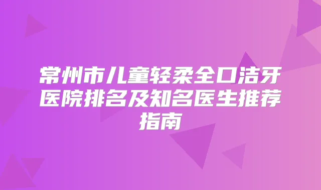常州市儿童轻柔全口洁牙医院排名及知名医生推荐指南