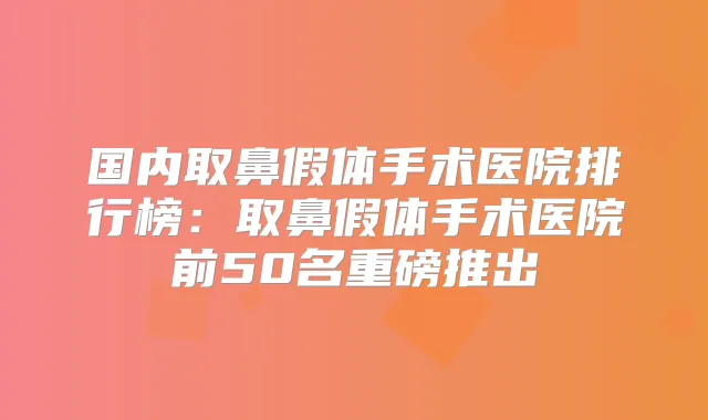 国内取鼻假体手术医院排行榜：取鼻假体手术医院前50名重磅推出