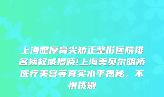 上海肥厚鼻尖矫正整形医院排名榜揭晓!上海美贝尔明桥医疗美容等真实水平揭秘，不惧挑剔