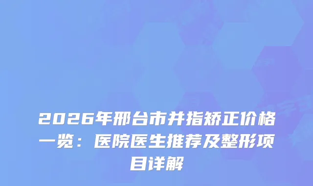 2026年邢台市并指矫正价格一览：医院医生推荐及整形项目详解