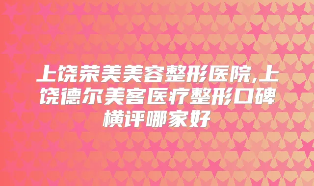 上饶荣美美容整形医院,上饶德尔美客医疗整形口碑横评哪家好