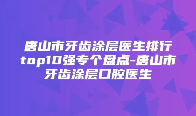 唐山市牙齿涂层医生排行top10强专个盘点-唐山市牙齿涂层口腔医生