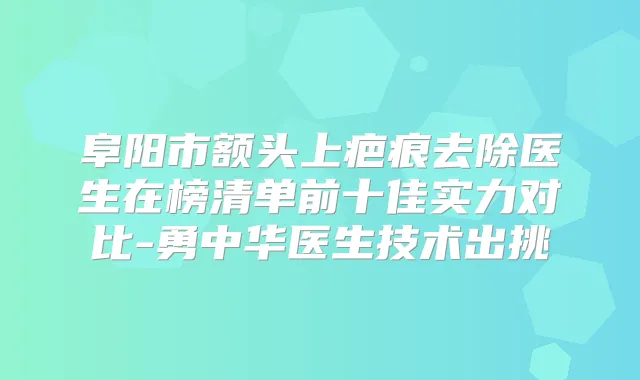 阜阳市额头上疤痕去除医生在榜清单前十佳实力对比-勇中华医生技术出挑