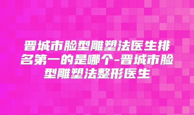 晋城市脸型雕塑法医生的是哪个-晋城市脸型雕塑法整形医生