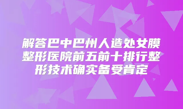 解答巴中巴州人造处女膜整形医院前五前十排行整形技术确实备受肯定