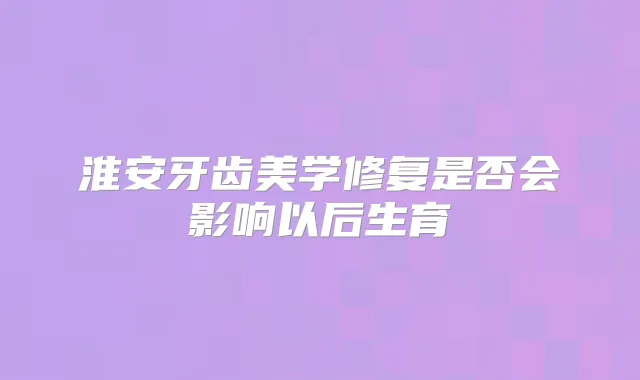 淮安牙齿美学修复是否会影响以后生育