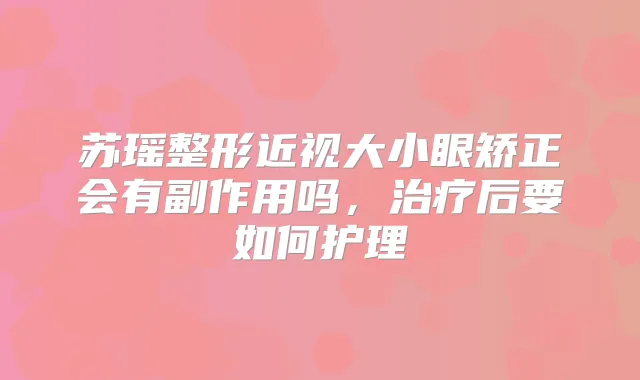 苏瑶整形近视大小眼矫正会有副作用吗,后要如何护理