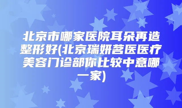 北京市哪家医院耳朵再造整形好(北京瑞妍茗医医疗美容门诊部你比较中意哪一家)