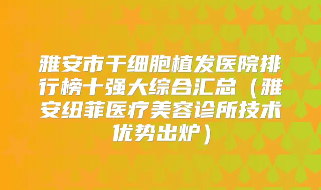 雅安市干细胞植发医院排行榜十强大综合汇总(雅安纽菲医疗美容诊所技术优势出炉)