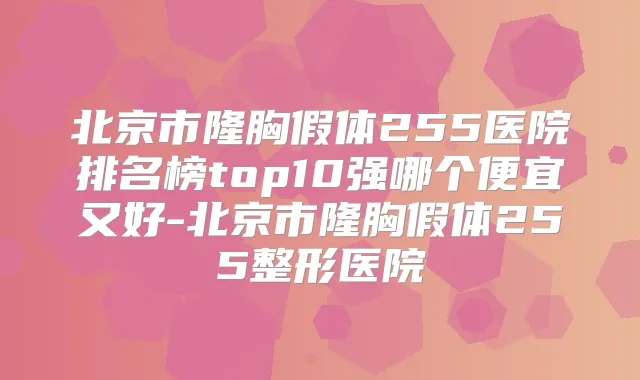 北京市隆胸假体255医院排名榜top10强哪个便宜又好-北京市隆胸假体255整形医院