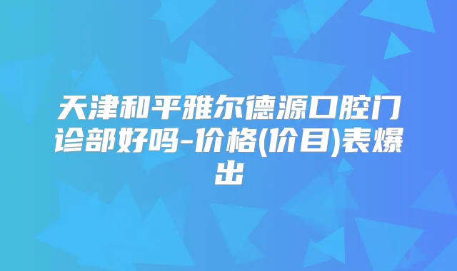 天津和平雅尔德源口腔门诊部好吗-价格(价目)表爆出
