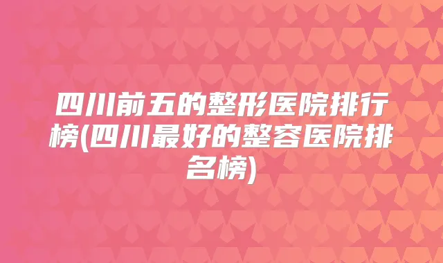 四川前五的整形医院排行榜(四川好的整容医院排名榜)