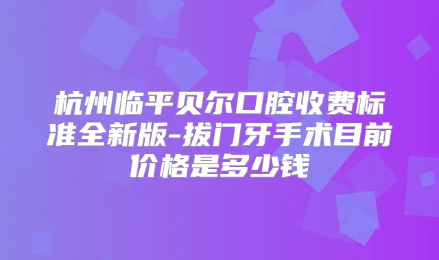 杭州临平贝尔口腔收费标准全新版-拔门牙手术目前价格是多少钱