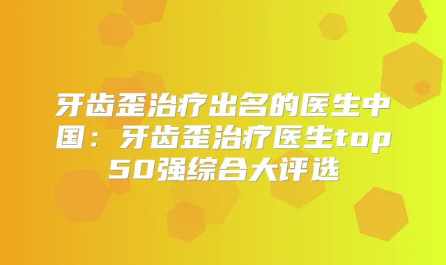 牙齿歪出名的医生中国：牙齿歪医生top50强综合大评选