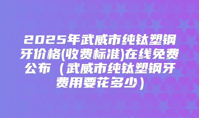 2025年武威市纯钛塑钢牙价格(收费标准)在线免费公布(武威市纯钛塑钢牙费用要花多少)