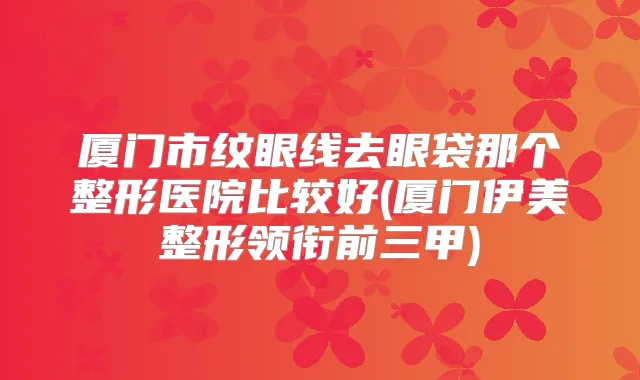 厦门市纹眼线去眼袋那个整形医院比较好(厦门伊美整形领衔前三甲)