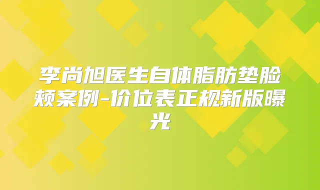 李尚旭医生自体脂肪垫脸颊案例-价位表正规新版曝光