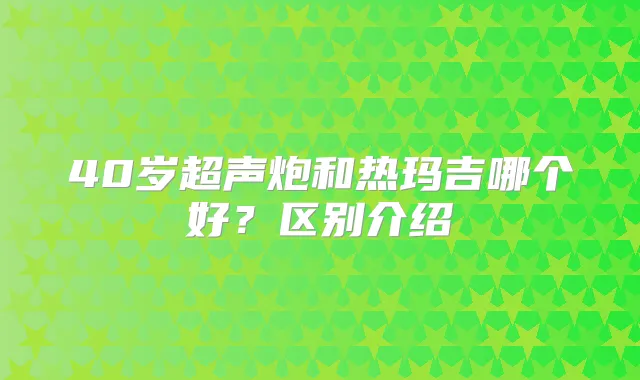 40岁超声炮和热玛吉哪个好？区别介绍