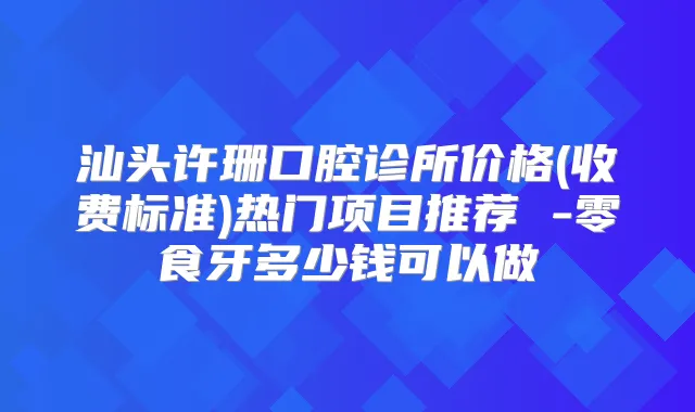 汕头许珊口腔诊所价格(收费标准)热门项目推荐 -零食牙多少钱可以做