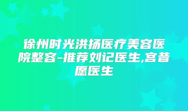 徐州时光洪扬医疗美容医院整容-推荐刘记医生,宫昔愿医生