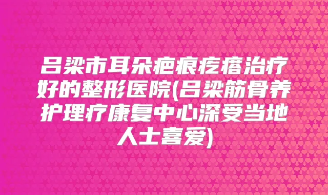 吕梁市耳朵疤痕疙瘩好的整形医院(吕梁筋骨养护理疗康复中心深受当地人士喜爱)
