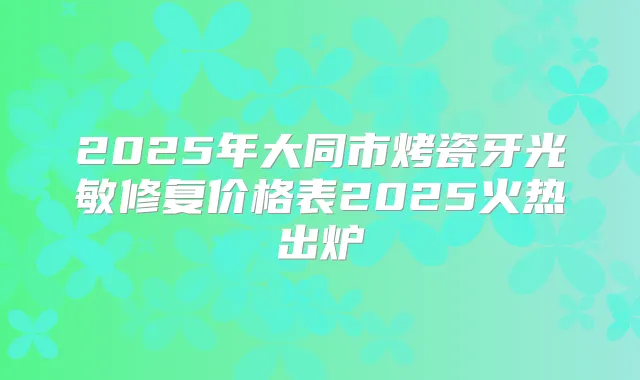 2025年大同市烤瓷牙光敏修复价格表2025火热出炉