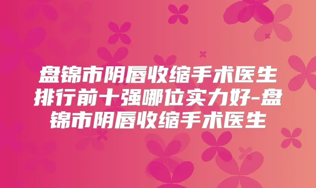 盘锦市阴唇收缩手术医生排行前十强哪位实力好-盘锦市阴唇收缩手术医生
