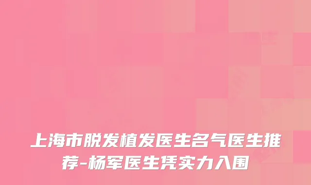 上海市脱发植发医生名气医生推荐-杨军医生凭实力入围