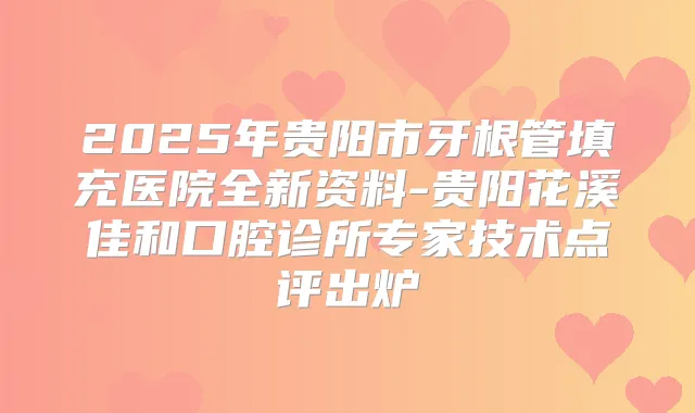 2025年贵阳市牙根管填充医院全新资料-贵阳花溪佳和口腔诊所专家技术点评出炉