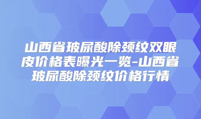 山西省玻尿酸除颈纹双眼皮价格表曝光一览-山西省玻尿酸除颈纹价格行情