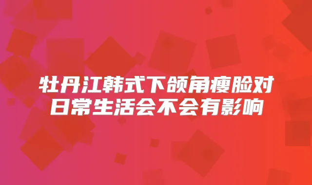 牡丹江韩式下颌角瘦脸对日常生活会不会有影响