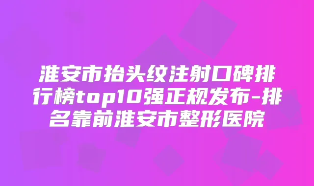 淮安市抬头纹注射口碑排行榜top10强正规发布-排名靠前淮安市整形医院