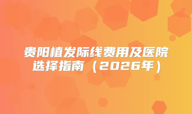 贵阳植发际线费用及医院选择指南（2026年）