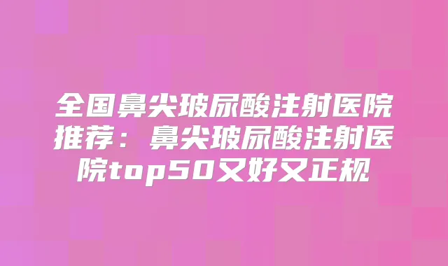 全国鼻尖玻尿酸注射医院推荐：鼻尖玻尿酸注射医院top50又好又正规